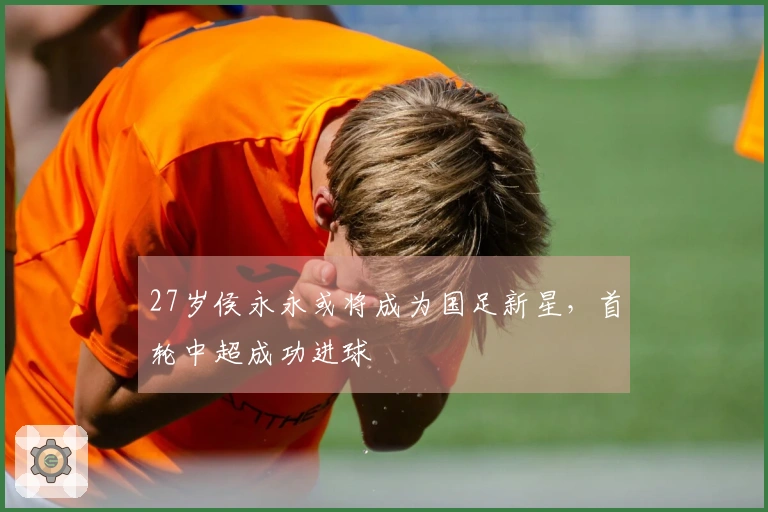 27岁侯永永或将成为国足新星，首轮中超成功进球
