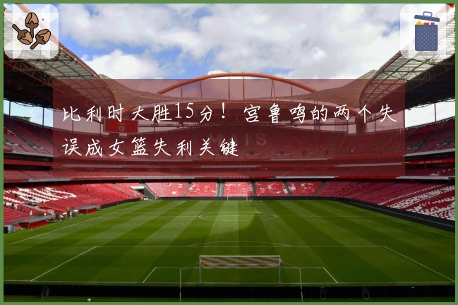 比利时大胜15分！宫鲁鸣的两个失误成女篮失利关键