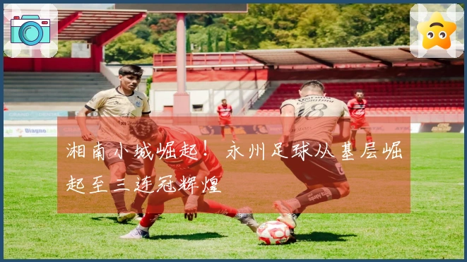 湘南小城崛起！永州足球从基层崛起至三连冠辉煌