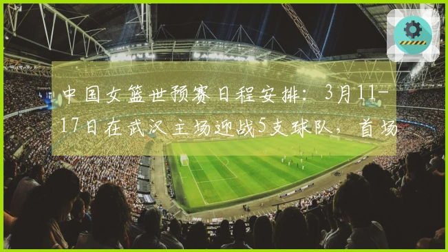 中国女篮世预赛日程安排：3月11-17日在武汉主场迎战5支球队，首场对阵马里，最后一场对战巴西
