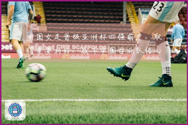 中国女足晋级亚洲杯四强前夕，取得重要利好，战斗中国台北队信心满满