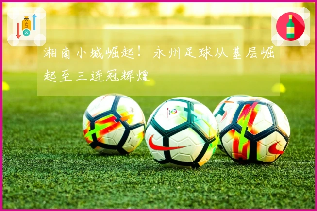 湘南小城崛起！永州足球从基层崛起至三连冠辉煌