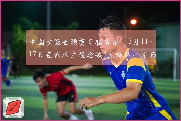 中国女篮世预赛日程安排：3月11-17日在武汉主场迎战5支球队，首场对阵马里，最后一场对战巴西