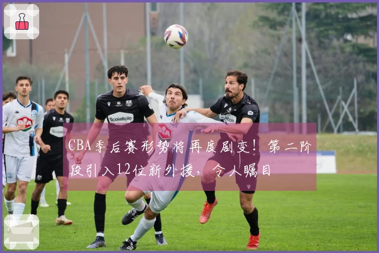 CBA季后赛形势将再度剧变！第二阶段引入12位新外援，令人瞩目