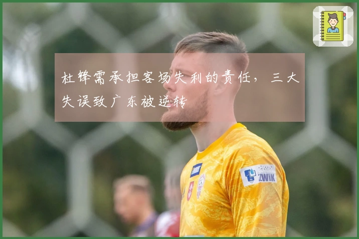 杜锋需承担客场失利的责任，三大失误致广东被逆转