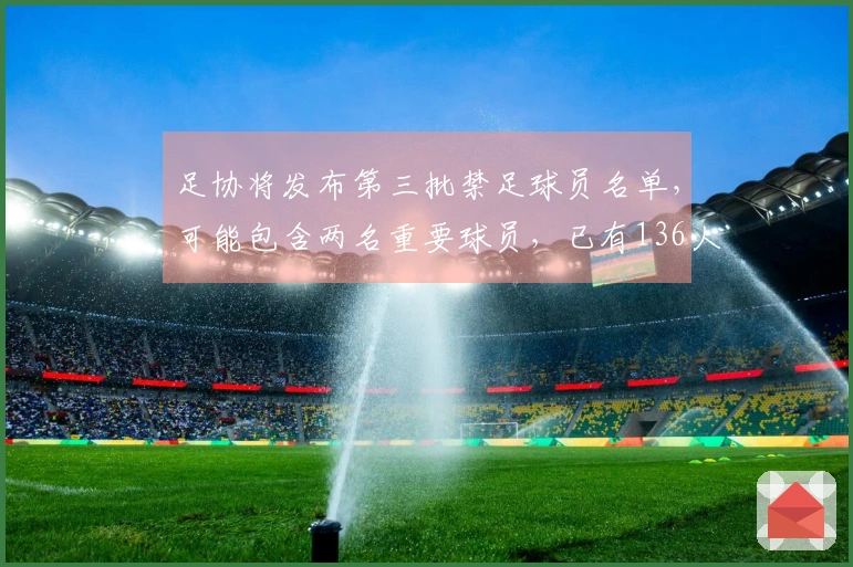 足协将发布第三批禁足球员名单，可能包含两名重要球员，已有136人和13支球队受到处罚
