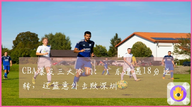 CBA爆发三大冷门：广东遭遇18分逆转，辽篮意外击败深圳