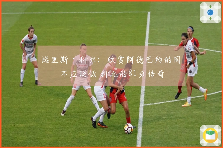 诺里斯·科尔：欣赏阿德巴约的同时不应贬低 科比的81分传奇