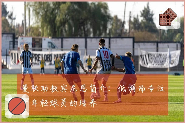 曼联助教宾尼恩简介：低调而专注于年轻球员的培养