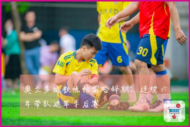 奥兰多城教练帕雷哈辞职；连续六年带队进军季后赛