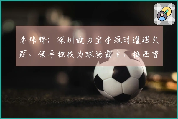 李玮锋：深圳健力宝夺冠时遭遇欠薪，领导称我为球场霸主，梅西曾被推荐给权健