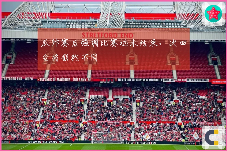 瓜帅赛后强调比赛远未结束，次回合将截然不同