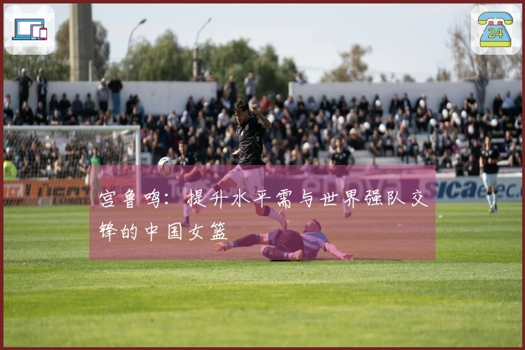 宫鲁鸣：提升水平需与世界强队交锋的中国女篮