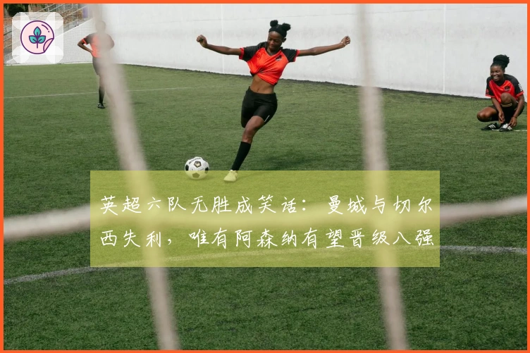 英超六队无胜成笑话：曼城与切尔西失利，唯有阿森纳有望晋级八强