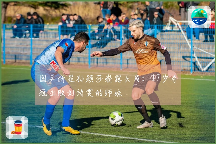 国乒新星孙颖莎崭露头角：17岁夺冠击败刘诗雯的师妹