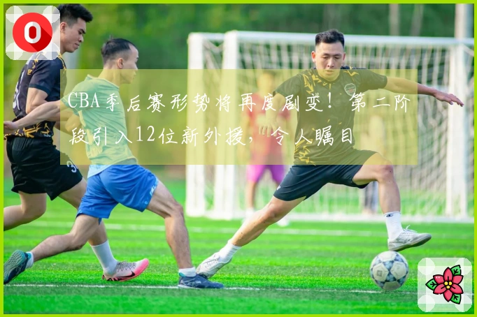 CBA季后赛形势将再度剧变！第二阶段引入12位新外援，令人瞩目