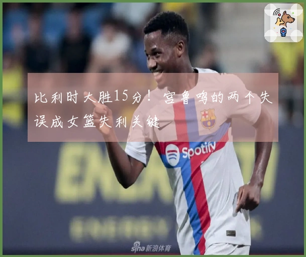 比利时大胜15分！宫鲁鸣的两个失误成女篮失利关键